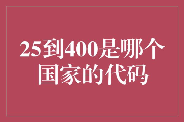 25到400是哪个国家的代码