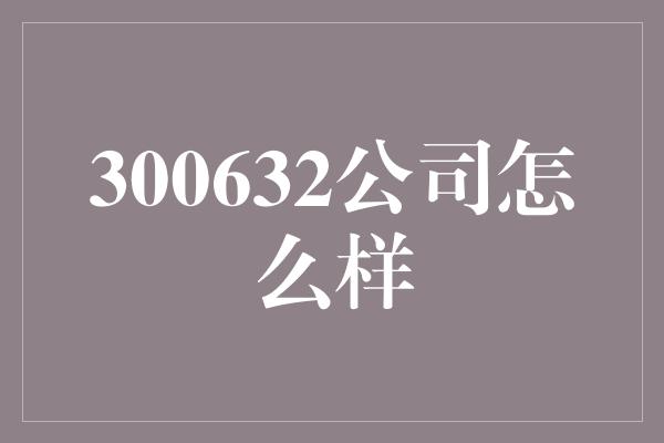 300632公司怎么样