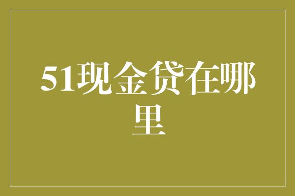 51现金贷在哪里