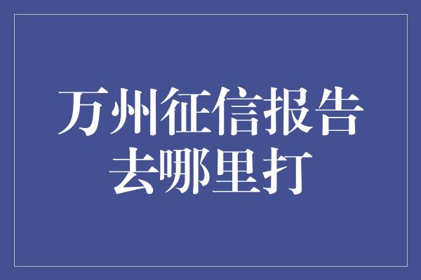 万州征信报告去哪里打