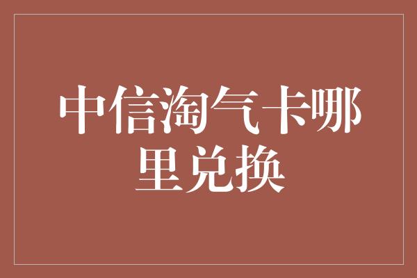 中信淘气卡哪里兑换