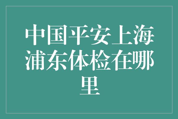 中国平安上海浦东体检在哪里