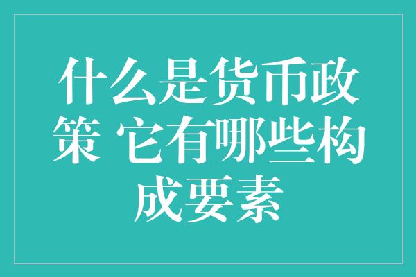 什么是货币政策 它有哪些构成要素