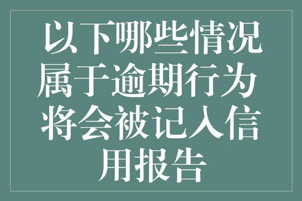 以下哪些情况属于逾期行为 将会被记入信用报告