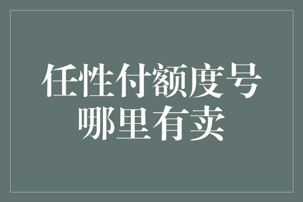 任性付额度号哪里有卖