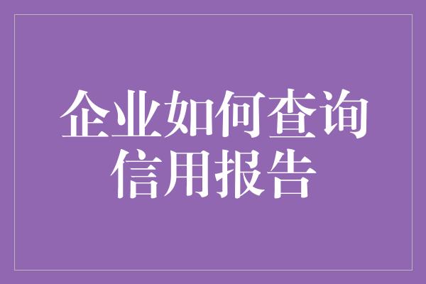 企业如何查询信用报告