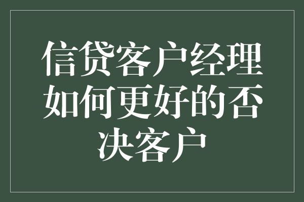 信贷客户经理如何更好的否决客户