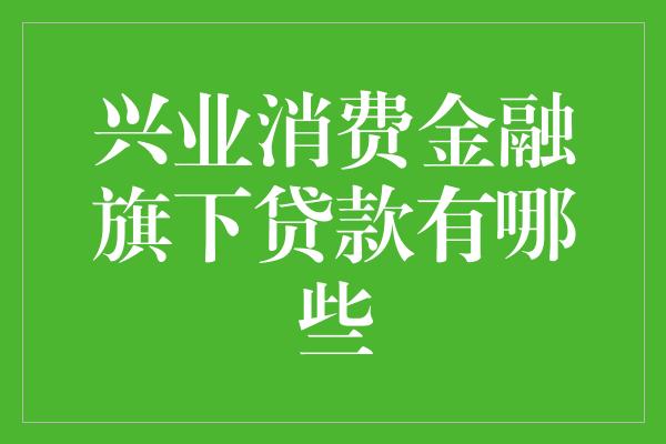 兴业消费金融旗下贷款有哪些