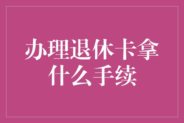 办理退休卡拿什么手续