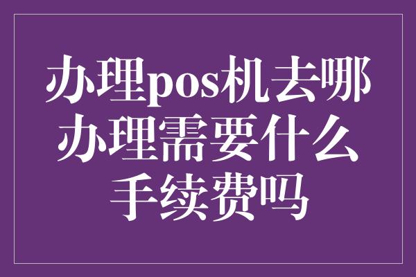 办理pos机去哪办理需要什么手续费吗