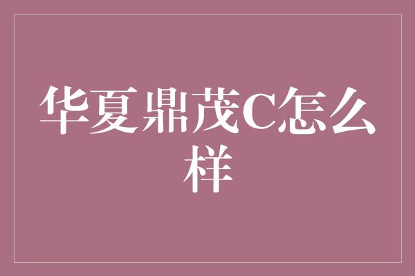 华夏鼎茂C怎么样