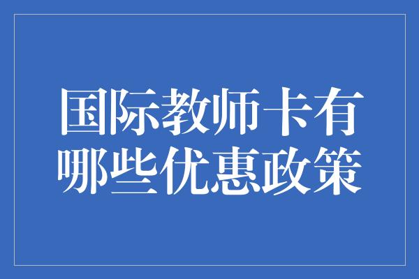 国际教师卡有哪些优惠政策