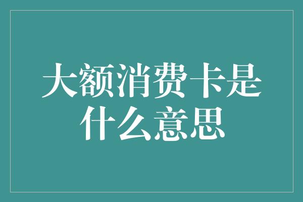 大额消费卡是什么意思