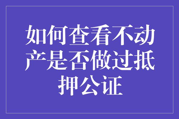 如何查看不动产是否做过抵押公证