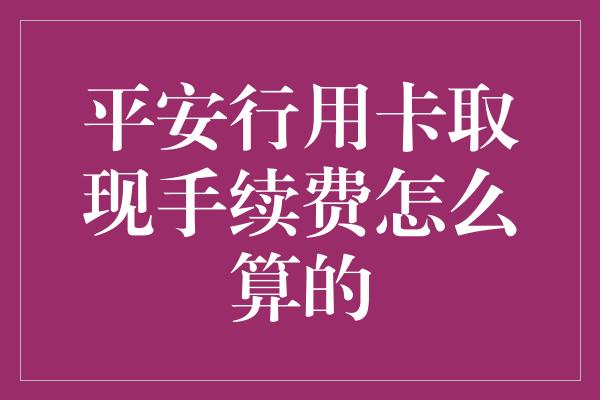 平安行用卡取现手续费怎么算的