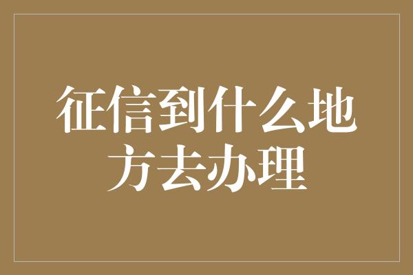 征信到什么地方去办理