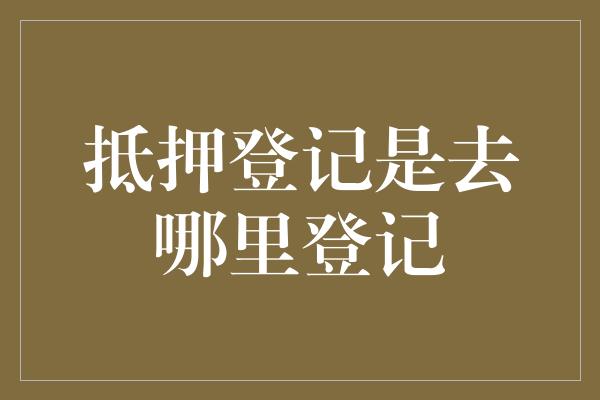 抵押登记是去哪里登记