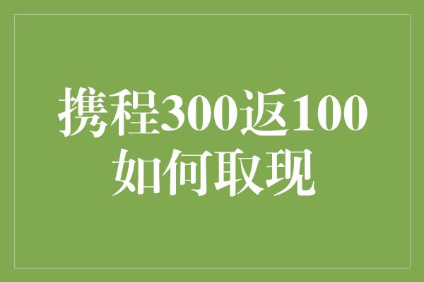 携程300返100如何取现