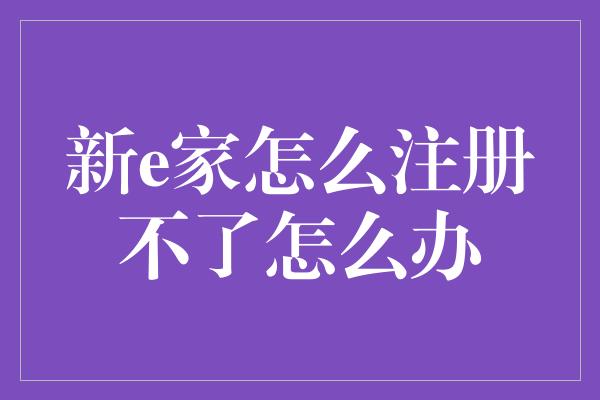 新e家怎么注册不了怎么办