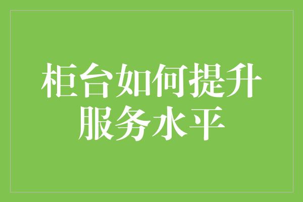 柜台如何提升服务水平