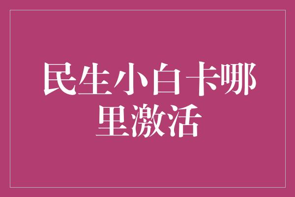 民生小白卡哪里激活