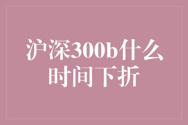 沪深300b什么时间下折