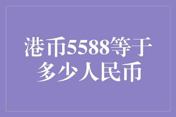 港币5588等于多少人民币