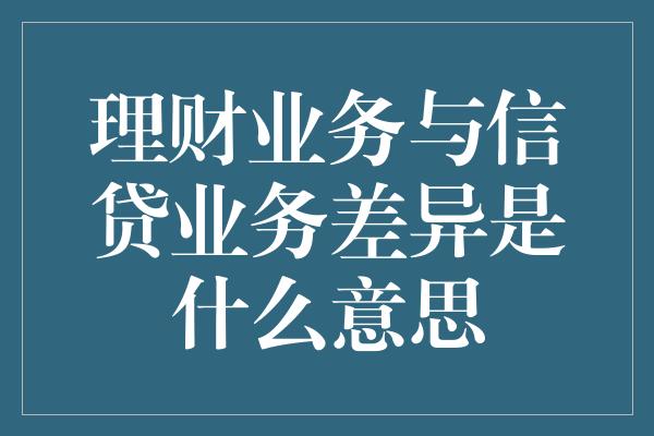 理财业务与信贷业务差异是什么意思