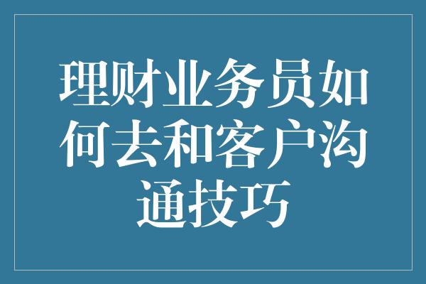 理财业务员如何去和客户沟通技巧