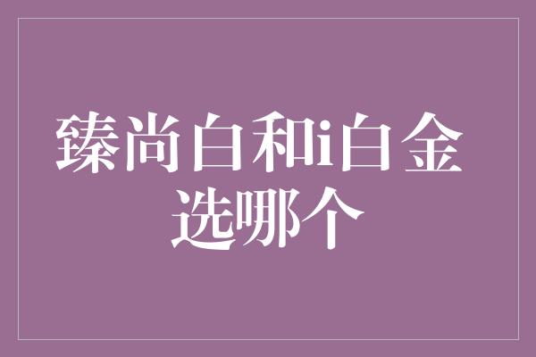 臻尚白和i白金 选哪个