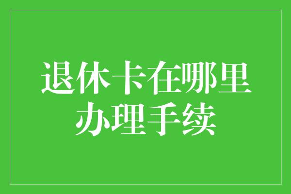 退休卡在哪里办理手续