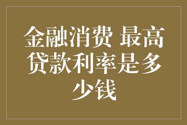 金融消费 最高贷款利率是多少钱