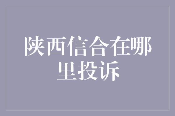 陕西信合在哪里投诉