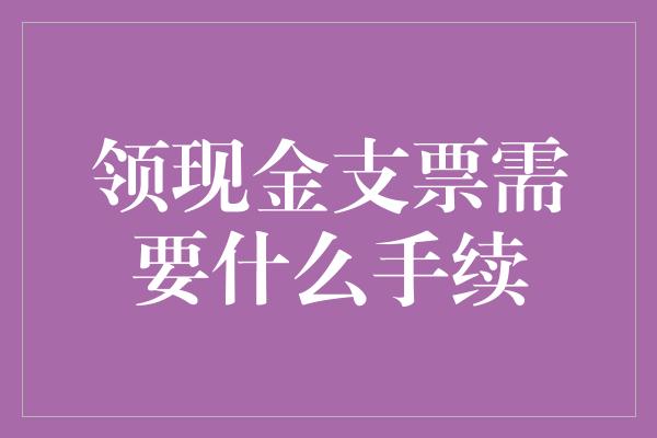 领现金支票需要什么手续